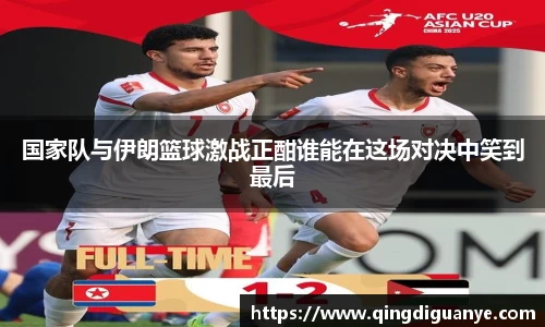 国家队与伊朗篮球激战正酣谁能在这场对决中笑到最后